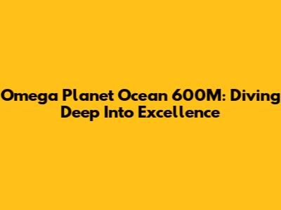 Omega Planet Ocean 600M: Diving Deep Into Excellence