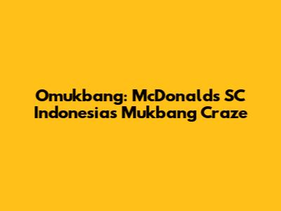 Omukbang: McDonald's SC Indonesia's Mukbang Craze