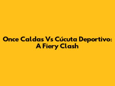 Once Caldas Vs Cúcuta Deportivo: A Fiery Clash