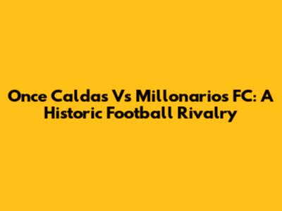 Once Caldas Vs Millonarios FC: A Historic Football Rivalry