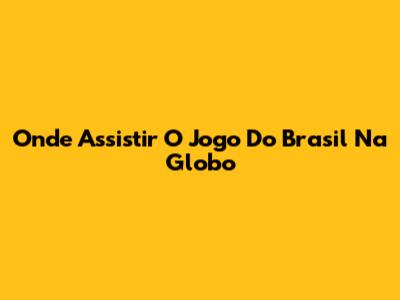 Onde Assistir O Jogo Do Brasil Na Globo