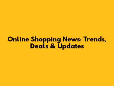 Online Shopping News: Trends, Deals & Updates