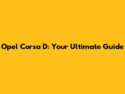 Opel Corsa D: Your Ultimate Guide
