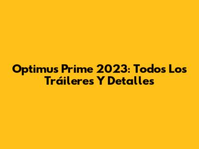 Optimus Prime 2023: Todos Los Tráileres Y Detalles