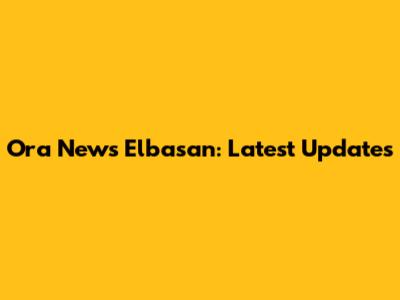 Ora News Elbasan: Latest Updates