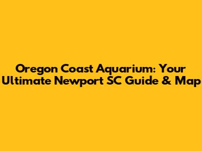 Oregon Coast Aquarium: Your Ultimate Newport SC Guide & Map