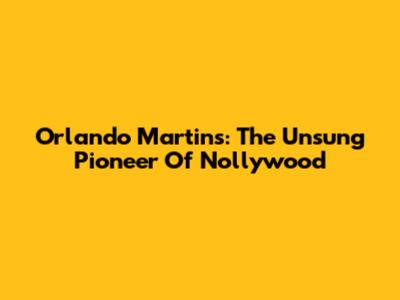 Orlando Martins: The Unsung Pioneer Of Nollywood