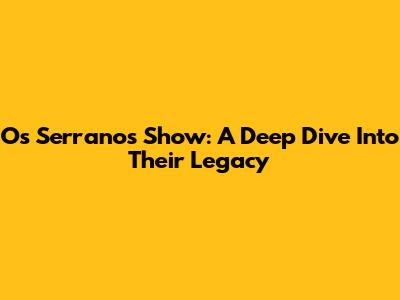 Os Serranos Show: A Deep Dive Into Their Legacy