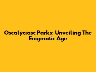 Oscalyciasc Parks: Unveiling The Enigmatic Age