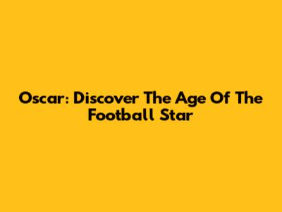Oscar: Discover The Age Of The Football Star