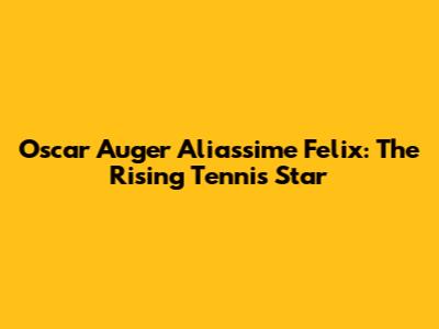 Oscar Auger Aliassime Felix: The Rising Tennis Star