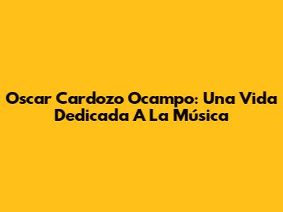 Oscar Cardozo Ocampo: Una Vida Dedicada A La Música