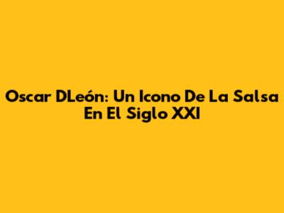 Oscar D'León: Un Icono De La Salsa En El Siglo XXI