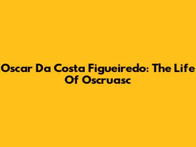 Oscar Da Costa Figueiredo: The Life Of Oscruasc