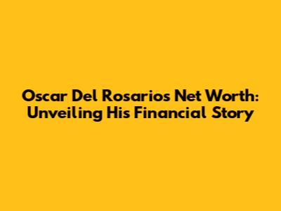 Oscar Del Rosario's Net Worth: Unveiling His Financial Story