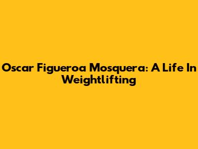 Oscar Figueroa Mosquera: A Life In Weightlifting