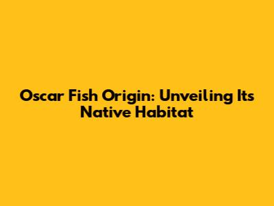Oscar Fish Origin: Unveiling Its Native Habitat