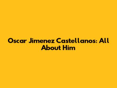 Oscar Jimenez Castellanos: All About Him