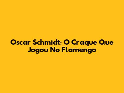 Oscar Schmidt: O Craque Que Jogou No Flamengo