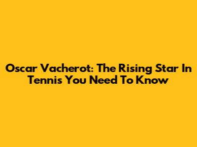 Oscar Vacherot: The Rising Star In Tennis You Need To Know