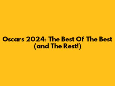 Oscars 2024: The Best Of The Best (and The Rest!)