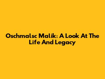 Oschmalsc Malik: A Look At The Life And Legacy