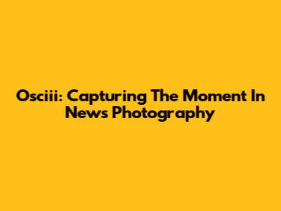 Osciii: Capturing The Moment In News Photography