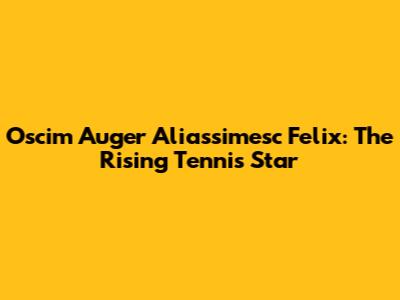 Oscim Auger Aliassimesc Felix: The Rising Tennis Star