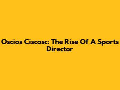Oscios Ciscosc: The Rise Of A Sports Director