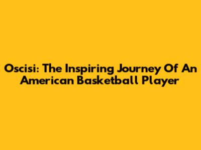 Oscisi: The Inspiring Journey Of An American Basketball Player