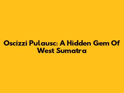 Oscizzi Pulausc: A Hidden Gem Of West Sumatra