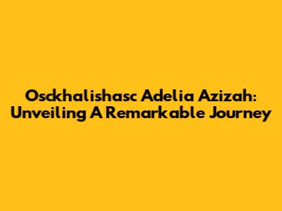 Osckhalishasc Adelia Azizah: Unveiling A Remarkable Journey
