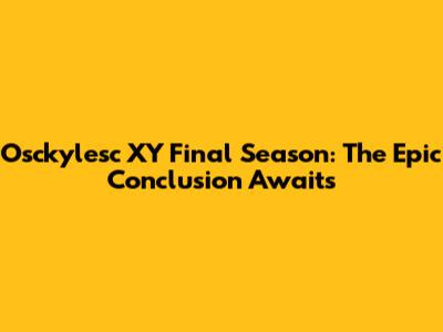 Osckylesc XY Final Season: The Epic Conclusion Awaits