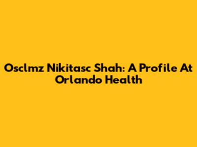 Osclmz Nikitasc Shah: A Profile At Orlando Health