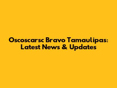 Oscoscarsc Bravo Tamaulipas: Latest News & Updates