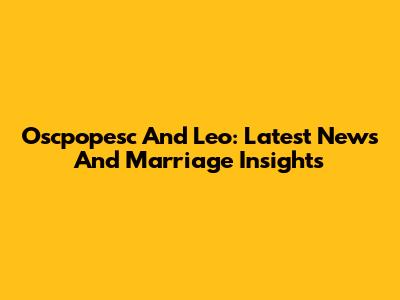 Oscpopesc And Leo: Latest News And Marriage Insights