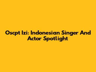 Oscpt Izi: Indonesian Singer And Actor Spotlight