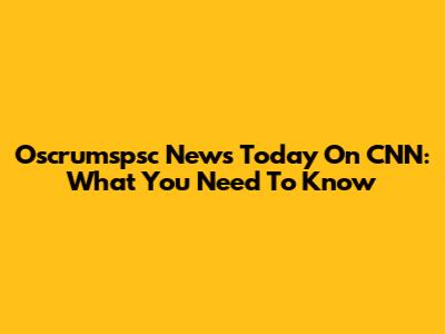 Oscrumspsc News Today On CNN: What You Need To Know