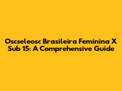 Oscseleosc Brasileira Feminina X Sub 15: A Comprehensive Guide