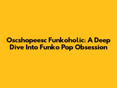 Oscshopeesc Funkoholic: A Deep Dive Into Funko Pop Obsession