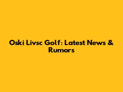 Oski Livsc Golf: Latest News & Rumors
