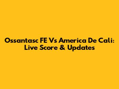 Ossantasc FE Vs America De Cali: Live Score & Updates