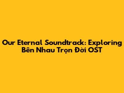 Our Eternal Soundtrack: Exploring 'Bên Nhau Trọn Đời' OST