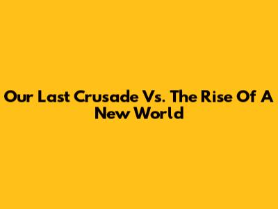 Our Last Crusade Vs. The Rise Of A New World