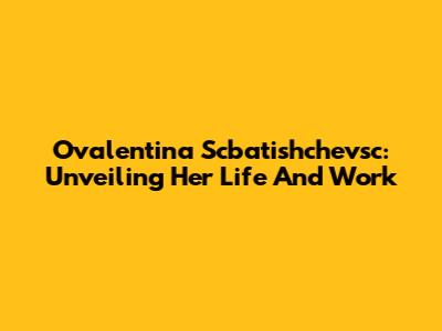 Ovalentina Scbatishchevsc: Unveiling Her Life And Work