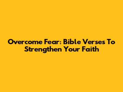 Overcome Fear: Bible Verses To Strengthen Your Faith