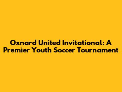 Oxnard United Invitational: A Premier Youth Soccer Tournament