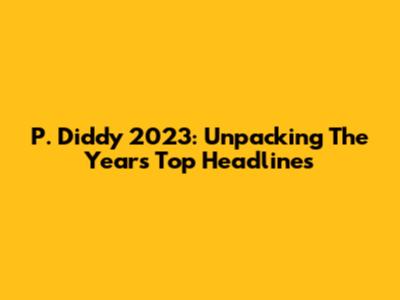 P. Diddy 2023: Unpacking The Year's Top Headlines