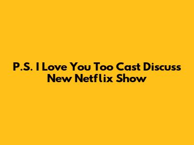 P.S. I Love You Too Cast Discuss New Netflix Show