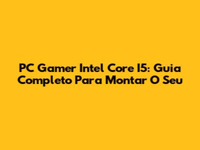PC Gamer Intel Core I5: Guia Completo Para Montar O Seu